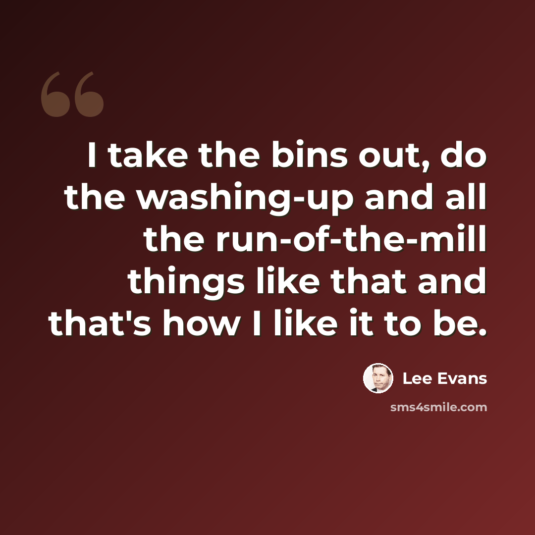 “I take the bins out, do the washing-up and all the run-of-the-mill things like that and that's how I like it to be.” quote by Lee Evans