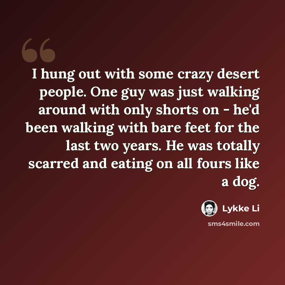 “I hung out with some crazy desert people. One guy was just walking around with only shorts on - he'd been walking with bare feet for the last two years. He was totally scarred and eating on all fours like a dog.” quote by Lykke Li