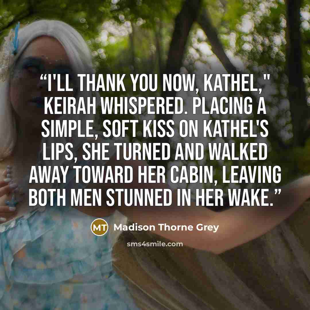 “I'll thank you now, Kathel," Keirah whispered. Placing a simple, soft kiss on Kathel's lips, she turned and walked away toward her cabin, leaving both men stunned in her wake.” quote by Madison Thorne Grey