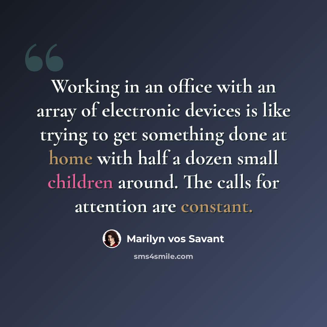 “Working in an office with an array of electronic devices is like trying to get something done at home with half a dozen small children around. The calls for attention are constant.” quote by Marilyn vos Savant