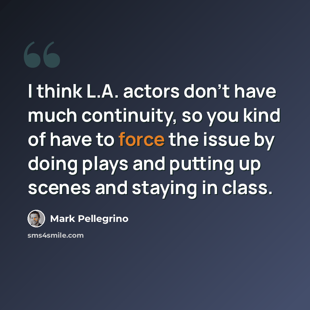 “I think L.A. actors don't have much continuity, so you kind of have to force the issue by doing plays and putting up scenes and staying in class.” quote by Mark Pellegrino