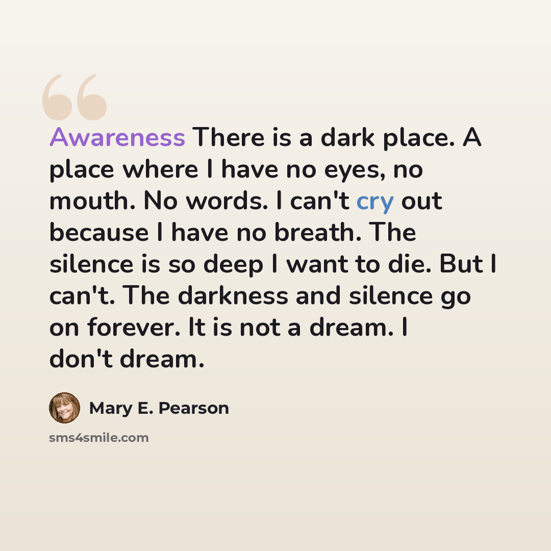 “Awareness There is a dark place. A place where I have no eyes, no mouth. No words. I can't cry out because I have no breath. The silence is so deep I want to die. But I can't. The darkness and silence go on forever. It is not a dream. I don't dream.” quote by Mary E. Pearson