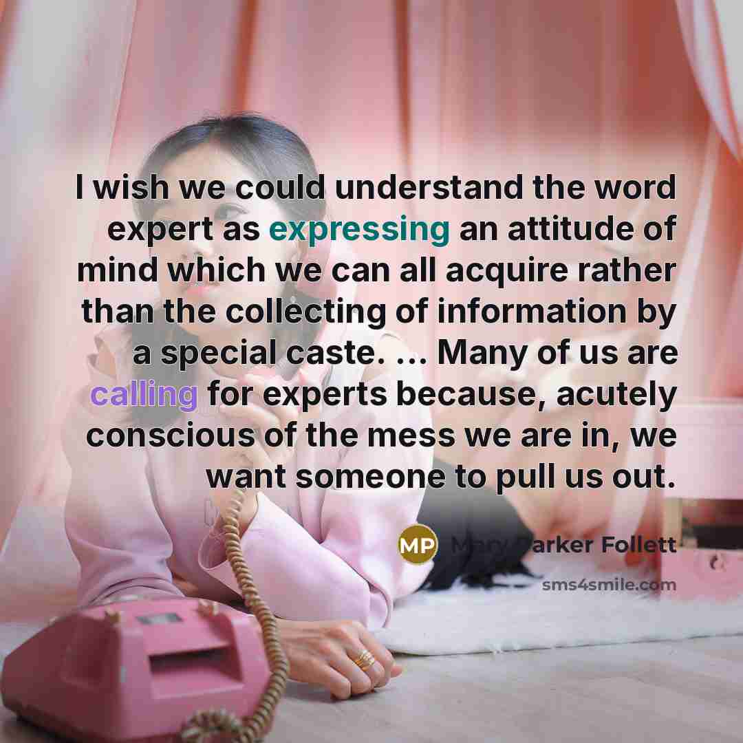“I wish we could understand the word expert as expressing an attitude of mind which we can all acquire rather than the collecting of information by a special caste. ... Many of us are calling for experts because, acutely conscious of the mess we are in, we want someone to pull us out.” quote by Mary Parker Follett