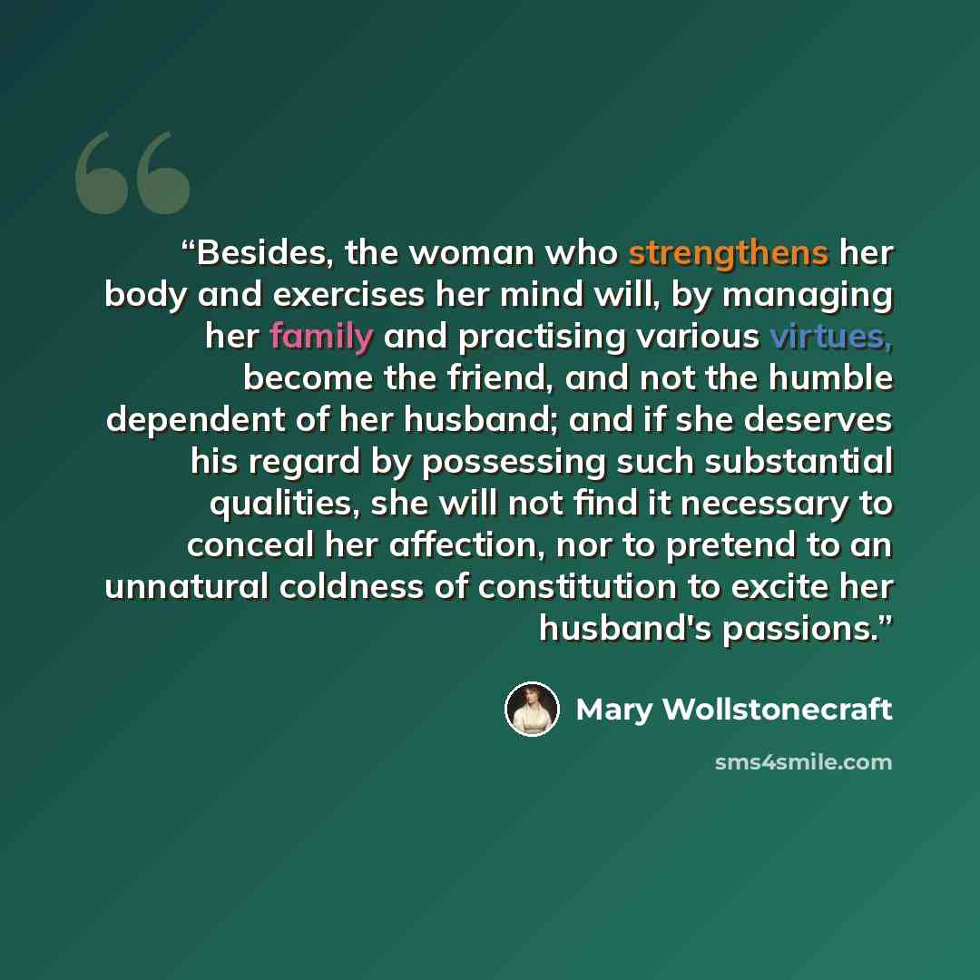 “Besides, the woman who strengthens her body and exercises her mind will, by managing her family and practising various virtues, become the friend, and not the humble dependent of her husband; and if she deserves his regard by possessing such substantial qualities, she will not find it necessary to…” quote by Mary Wollstonecraft