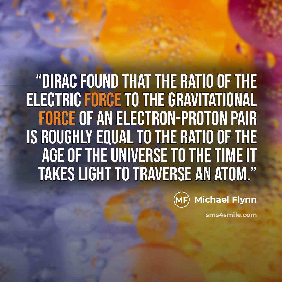 “Dirac found that the ratio of the electric force to the gravitational force of an electron-proton pair is roughly equal to the ratio of the age of the universe to the time it takes light to traverse an atom.” quote by Michael Flynn