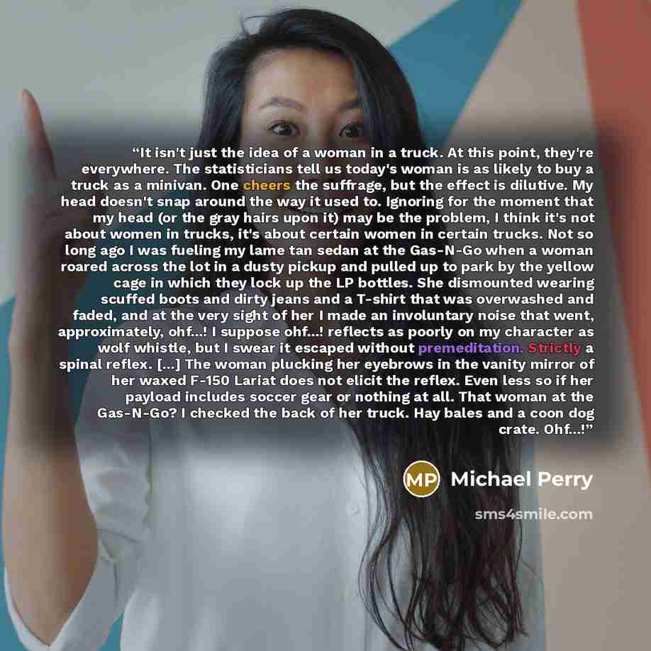 “It isn't just the idea of a woman in a truck. At this point, they're everywhere. The statisticians tell us today's woman is as likely to buy a truck as a minivan. One cheers the suffrage, but the effect is dilutive. My head doesn't snap around the way it used to. Ignoring for the moment that my…” quote by Michael Perry