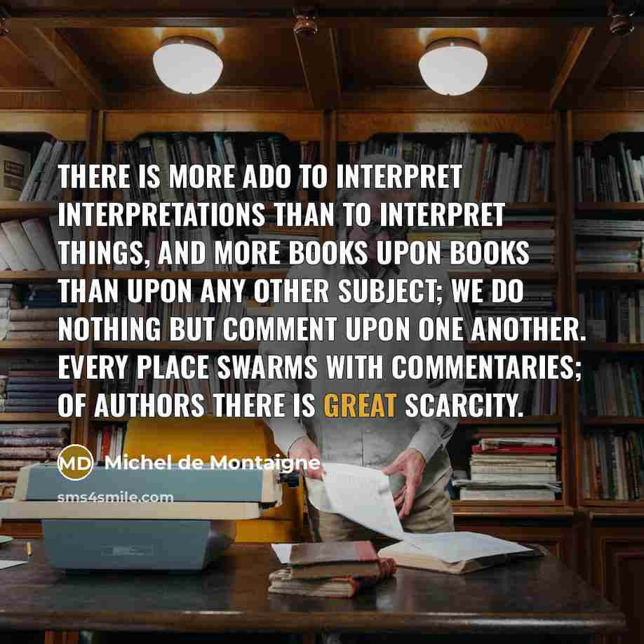 “There is more ado to interpret interpretations than to interpret things, and more books upon books than upon any other subject; we do nothing but comment upon one another. Every place swarms with commentaries; of authors there is great scarcity.” quote by Michel de Montaigne