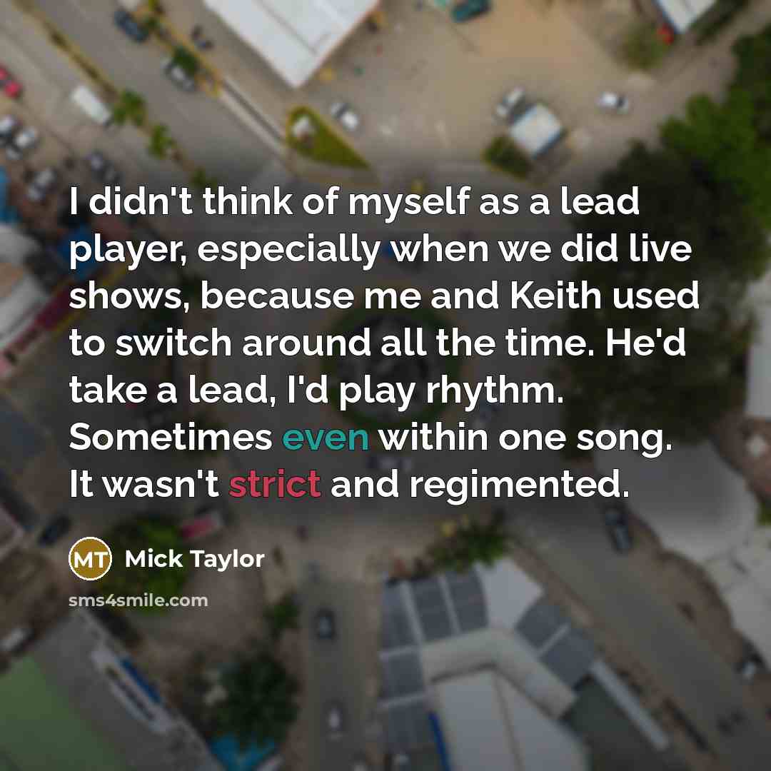 “I didn't think of myself as a lead player, especially when we did live shows, because me and Keith used to switch around all the time. He'd take a lead, I'd play rhythm. Sometimes even within one song. It wasn't strict and regimented.” quote by Mick Taylor