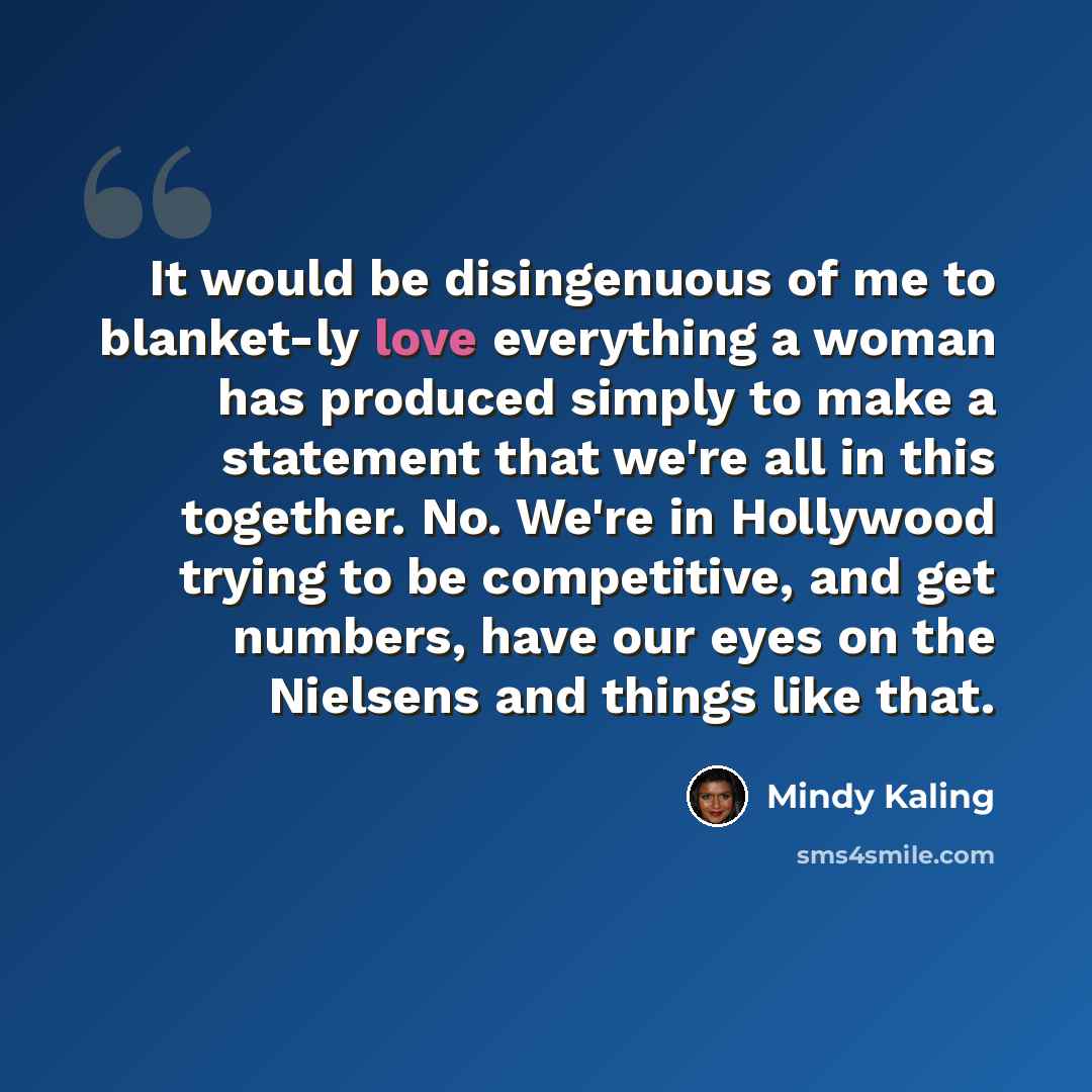 “It would be disingenuous of me to blanket-ly love everything a woman has produced simply to make a statement that we're all in this together. No. We're in Hollywood trying to be competitive, and get numbers, have our eyes on the Nielsens and things like that.” quote by Mindy Kaling