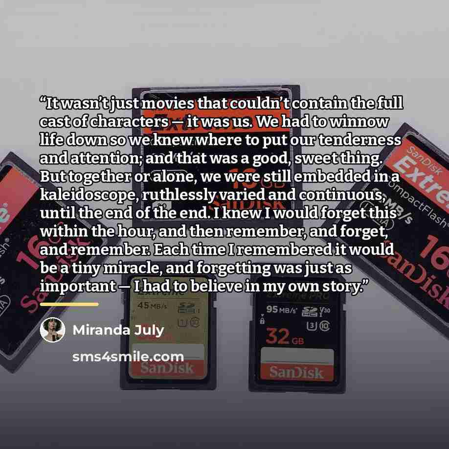 “It wasn’t just movies that couldn’t contain the full cast of characters — it was us. We had to winnow life down so we knew where to put our tenderness and attention; and that was a good, sweet thing. But together or alone, we were still embedded in a kaleidoscope, ruthlessly varied and continuous…” quote by Miranda July