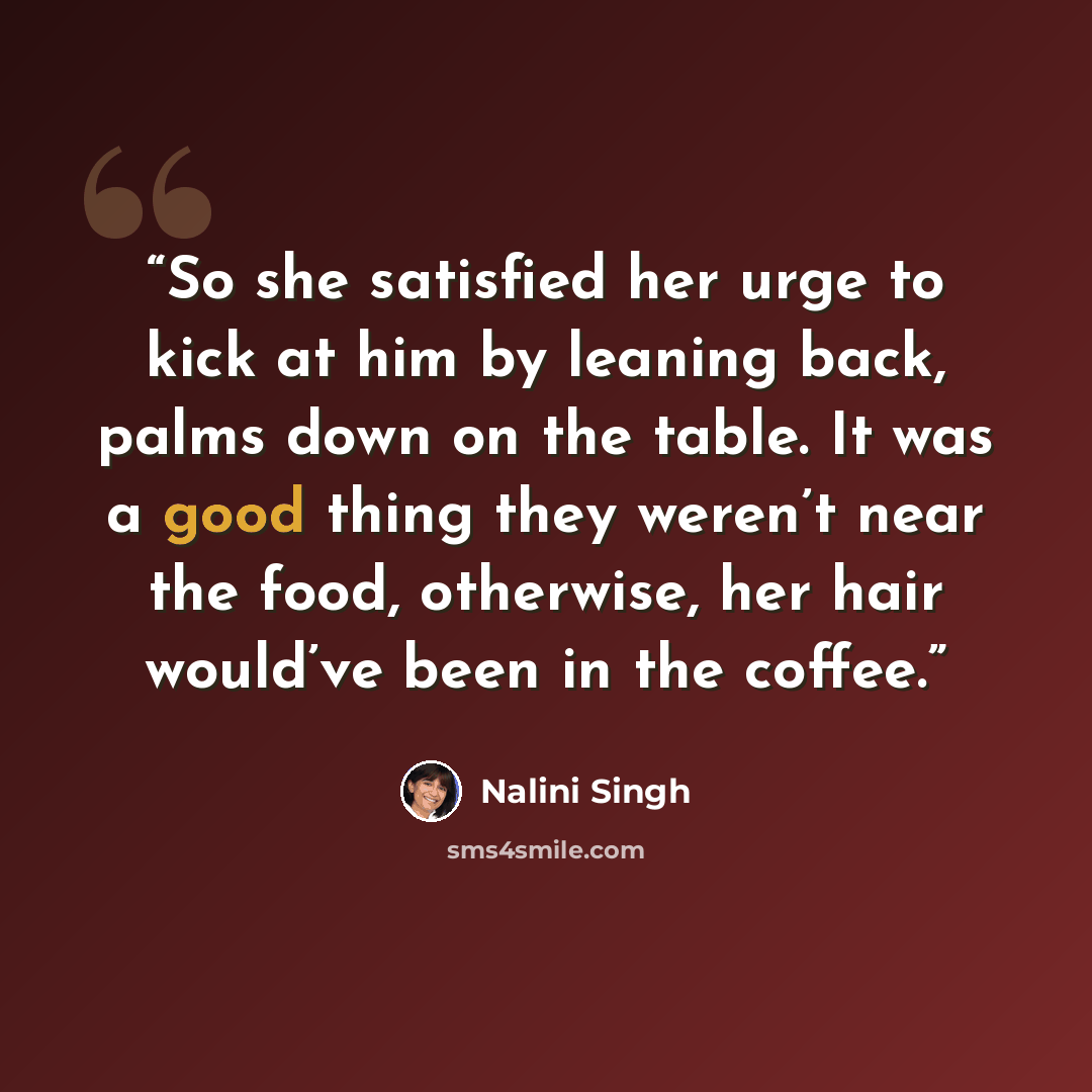 “So she satisfied her urge to kick at him by leaning back, palms down on the table. It was a good thing they weren’t near the food, otherwise, her hair would’ve been in the coffee.” quote by Nalini Singh