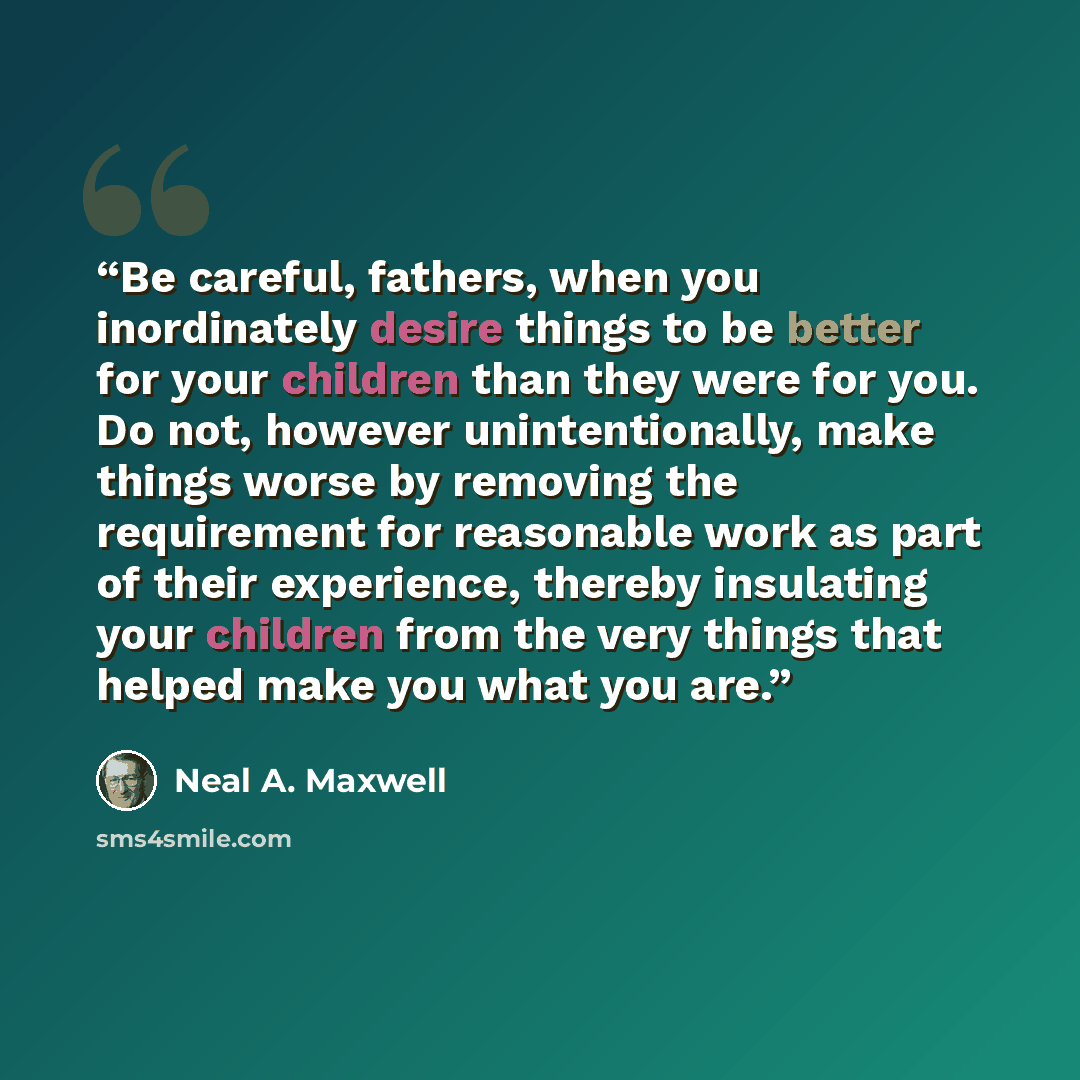 “Be careful, fathers, when you inordinately desire things to be better for your children than they were for you. Do not, however unintentionally, make things worse by removing the requirement for reasonable work as part of their experience, thereby insulating your children from the very things that…” quote by Neal A. Maxwell