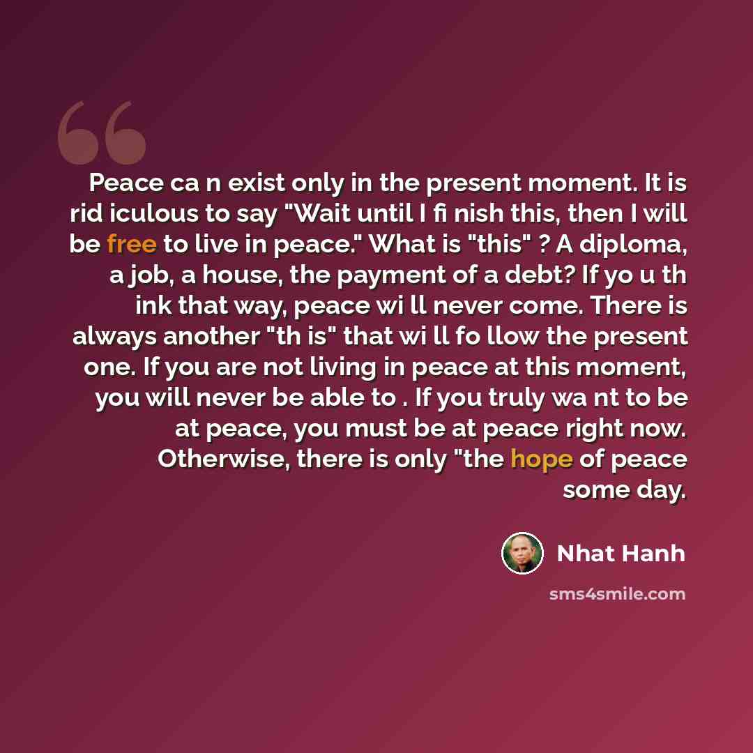 “Peace ca n exist only in the present moment. It is rid iculous to say "Wait until I fi nish this, then I will be free to live in peace." What is "this" ? A diploma, a job, a house, the payment of a debt? If yo u th ink that way, peace wi ll never come. There is always another "th is" that wi ll fo…” quote by Nhat Hanh