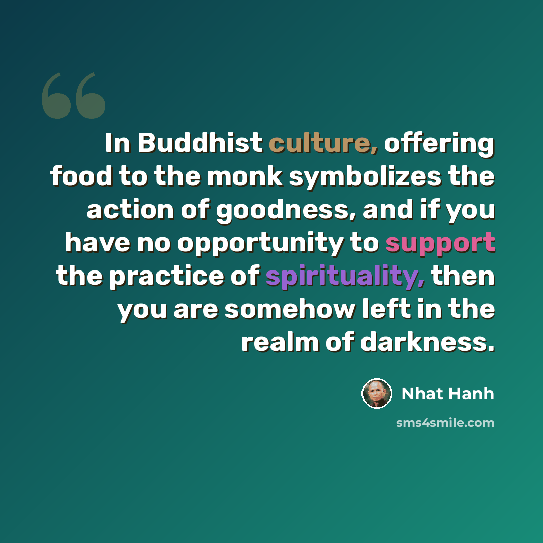 “In Buddhist culture, offering food to the monk symbolizes the action of goodness, and if you have no opportunity to support the practice of spirituality, then you are somehow left in the realm of darkness.” quote by Nhat Hanh