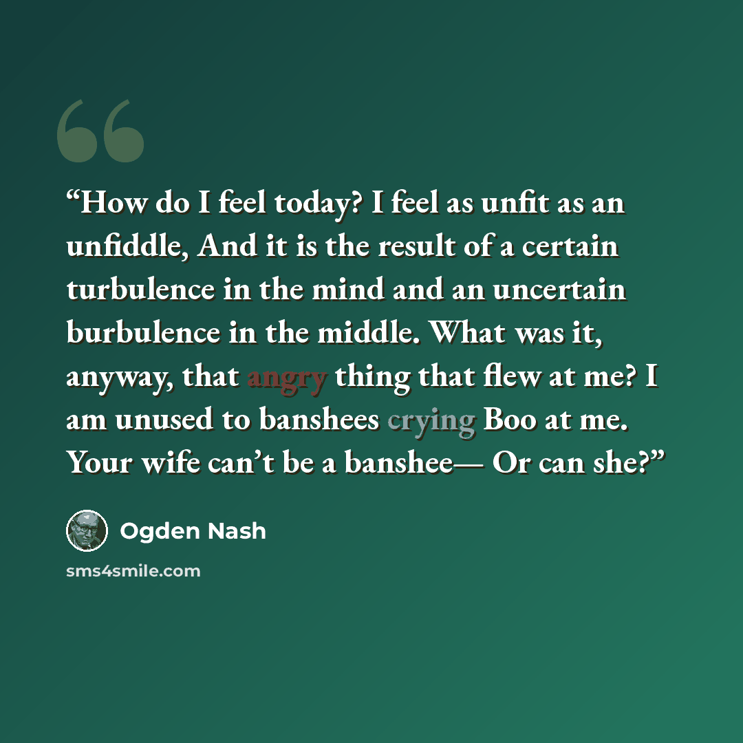 “How do I feel today? I feel as unfit as an unfiddle, And it is the result of a certain turbulence in the mind and an uncertain burbulence in the middle. What was it, anyway, that angry thing that flew at me? I am unused to banshees crying Boo at me. Your wife can’t be a banshee— Or can she?” quote by Ogden Nash