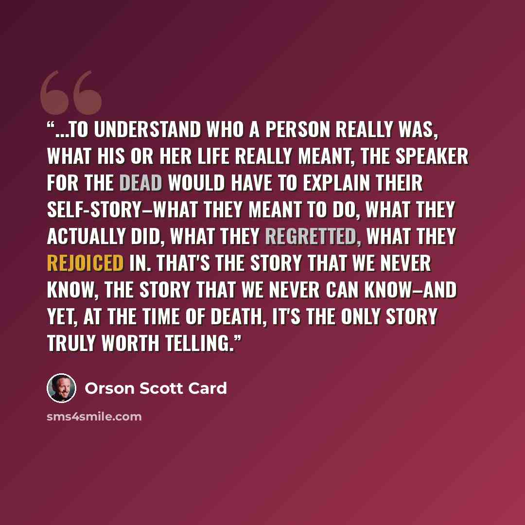 “...to understand who a person really was, what his or her life really meant, the speaker for the dead would have to explain their self-story–what they meant to do, what they actually did, what they regretted, what they rejoiced in. That's the story that we never know, the story that we never can…” quote by Orson Scott Card