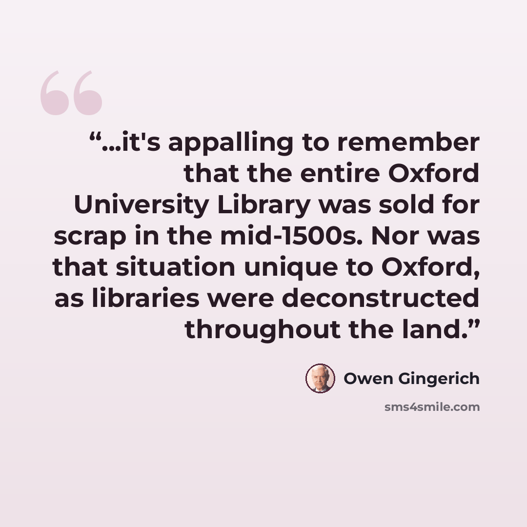 “...it's appalling to remember that the entire Oxford University Library was sold for scrap in the mid-1500s. Nor was that situation unique to Oxford, as libraries were deconstructed throughout the land.” quote by Owen Gingerich