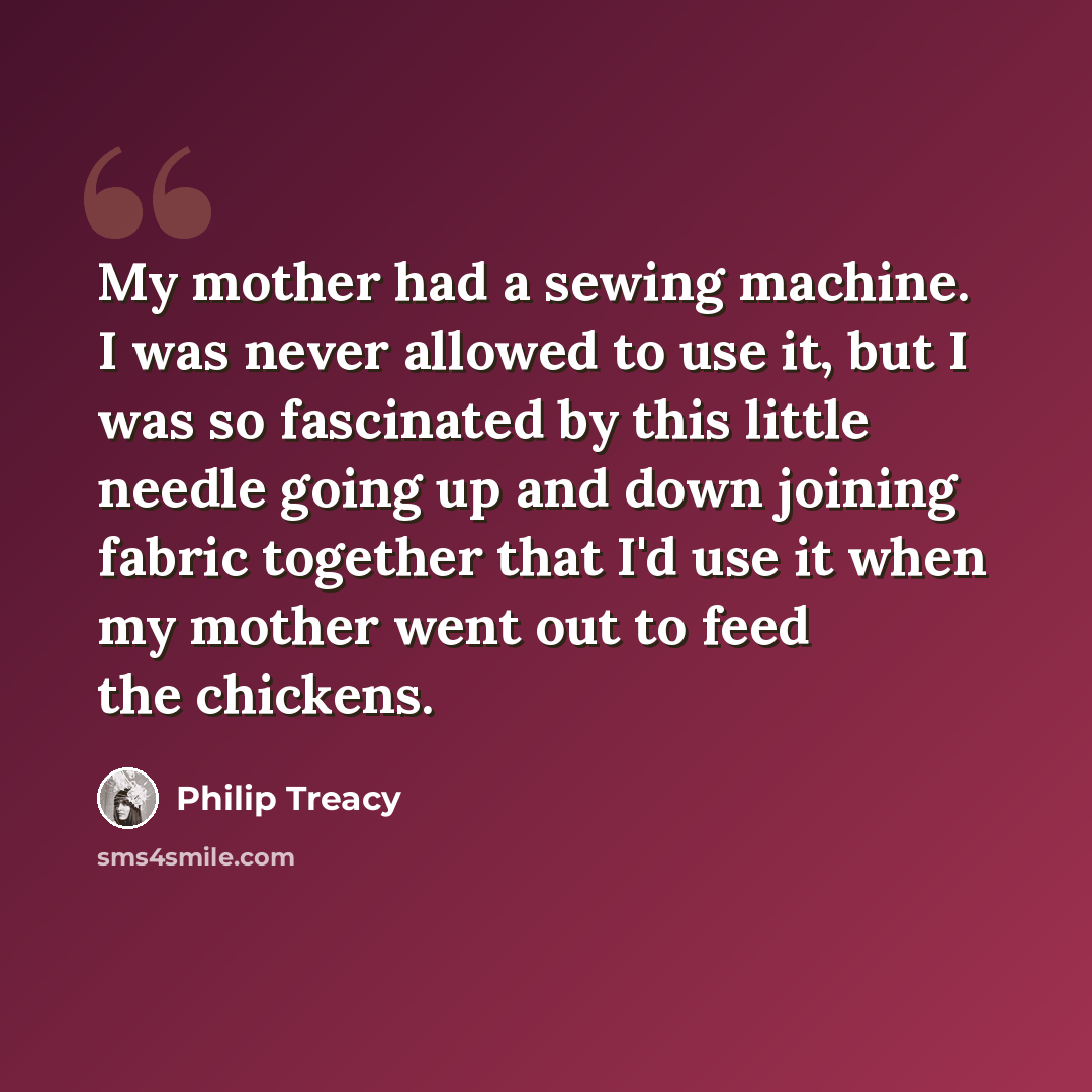 “My mother had a sewing machine. I was never allowed to use it, but I was so fascinated by this little needle going up and down joining fabric together that I'd use it when my mother went out to feed the chickens.” quote by Philip Treacy