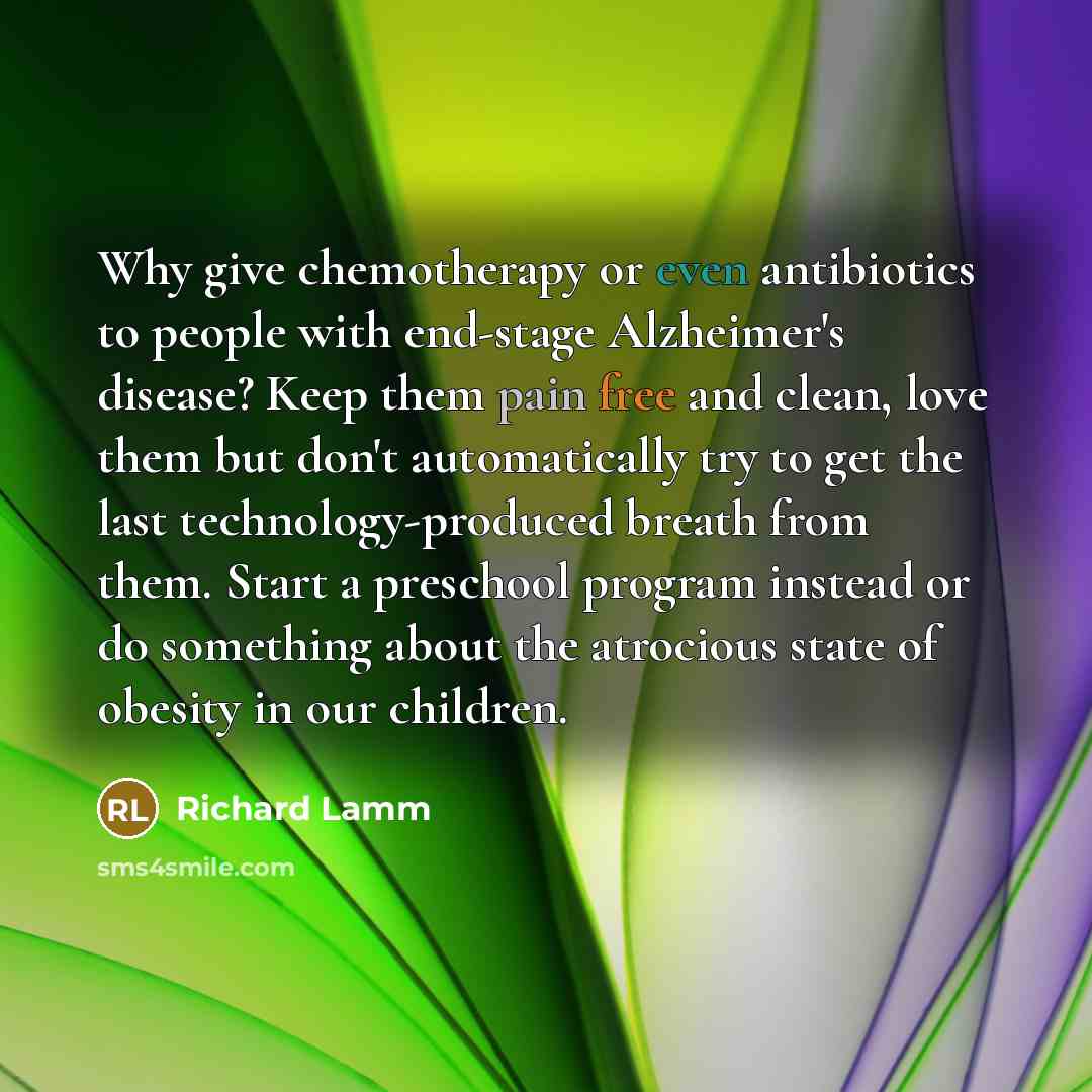 “Why give chemotherapy or even antibiotics to people with end-stage Alzheimer's disease? Keep them pain free and clean, love them but don't automatically try to get the last technology-produced breath from them. Start a preschool program instead or do something about the atrocious state of obesity…” quote by Richard Lamm