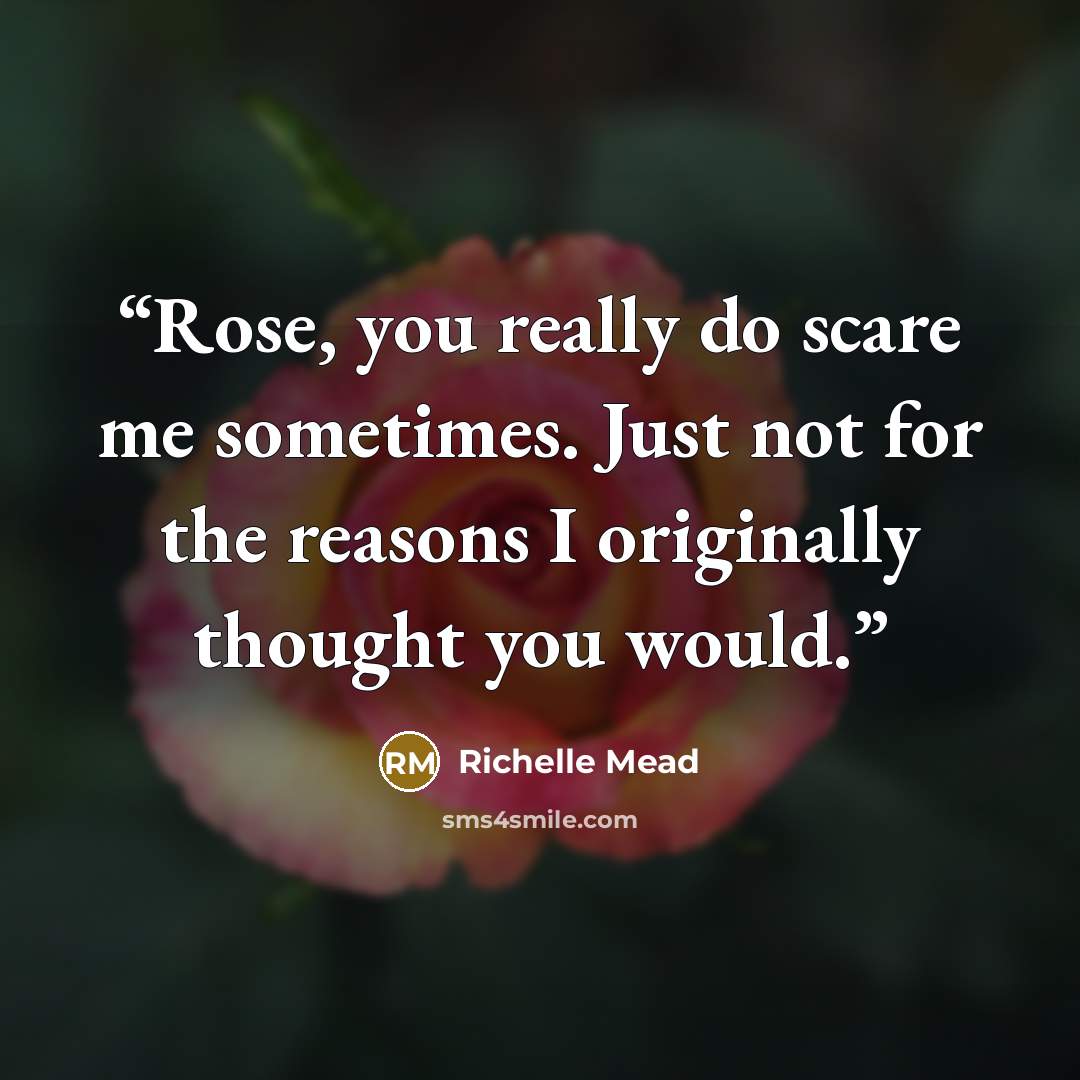 “Rose, you really do scare me sometimes. Just not for the reasons I originally thought you would.” quote by Richelle Mead