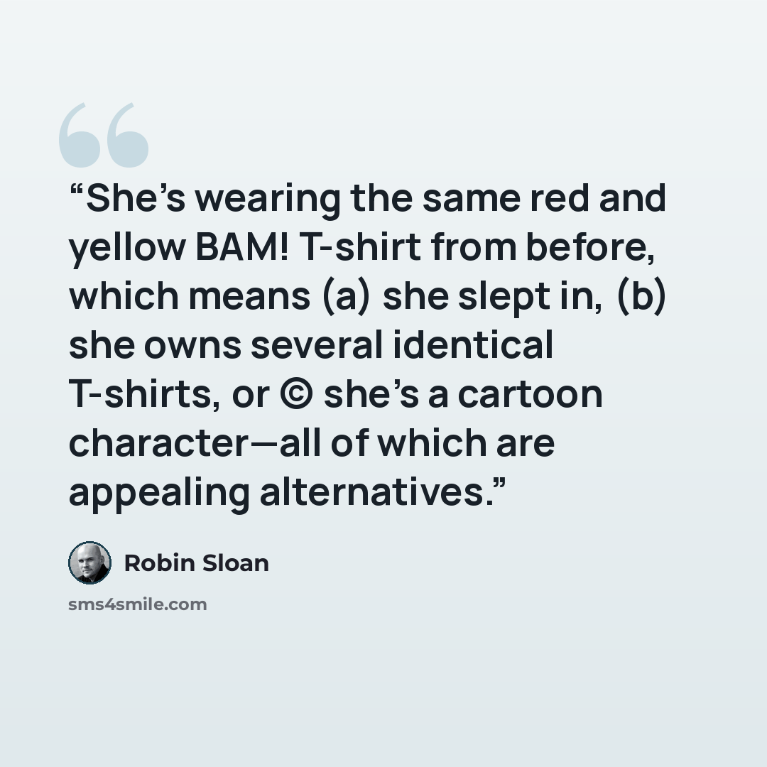 “She's wearing the same red and yellow BAM! T-shirt from before, which means (a) she slept in, (b) she owns several identical T-shirts, or (c) she's a cartoon character—all of which are appealing alternatives.” quote by Robin Sloan