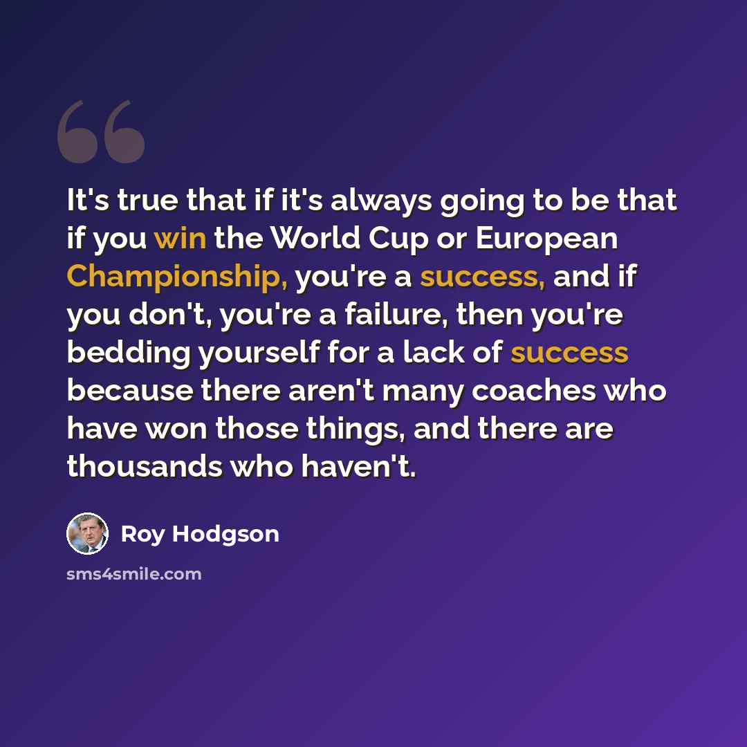 “It's true that if it's always going to be that if you win the World Cup or European Championship, you're a success, and if you don't, you're a failure, then you're bedding yourself for a lack of success because there aren't many coaches who have won those things, and there are thousands who haven't.” quote by Roy Hodgson