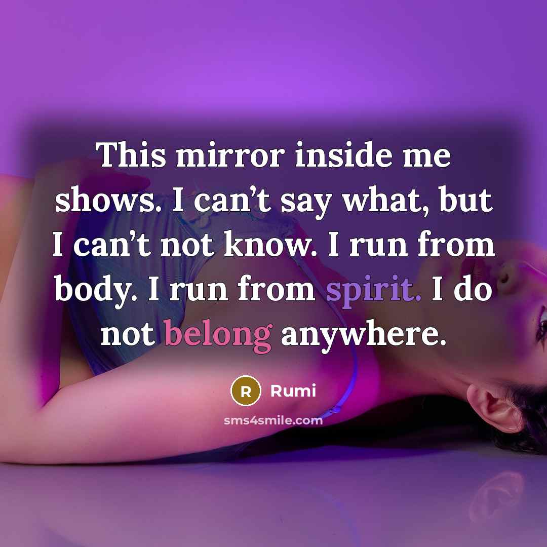 “This mirror inside me shows. I can’t say what, but I can’t not know. I run from body. I run from spirit. I do not belong anywhere.” quote by Rumi