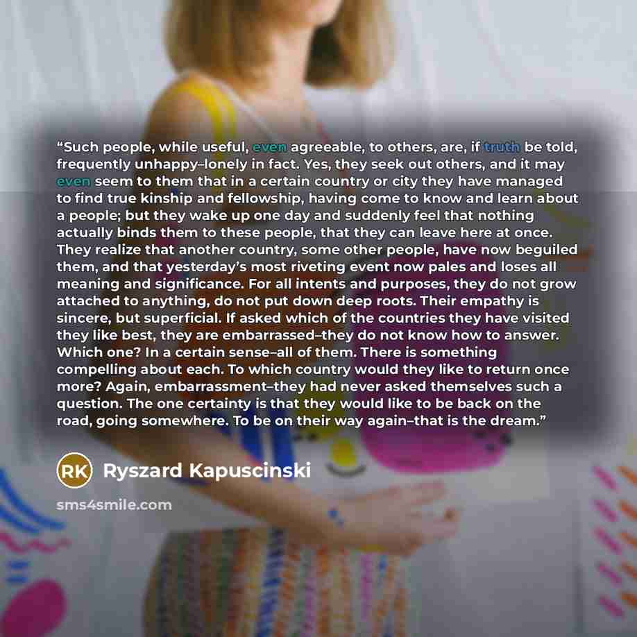 “Such people, while useful, even agreeable, to others, are, if truth be told, frequently unhappy–lonely in fact. Yes, they seek out others, and it may even seem to them that in a certain country or city they have managed to find true kinship and fellowship, having come to know and learn about a…” quote by Ryszard Kapuściński