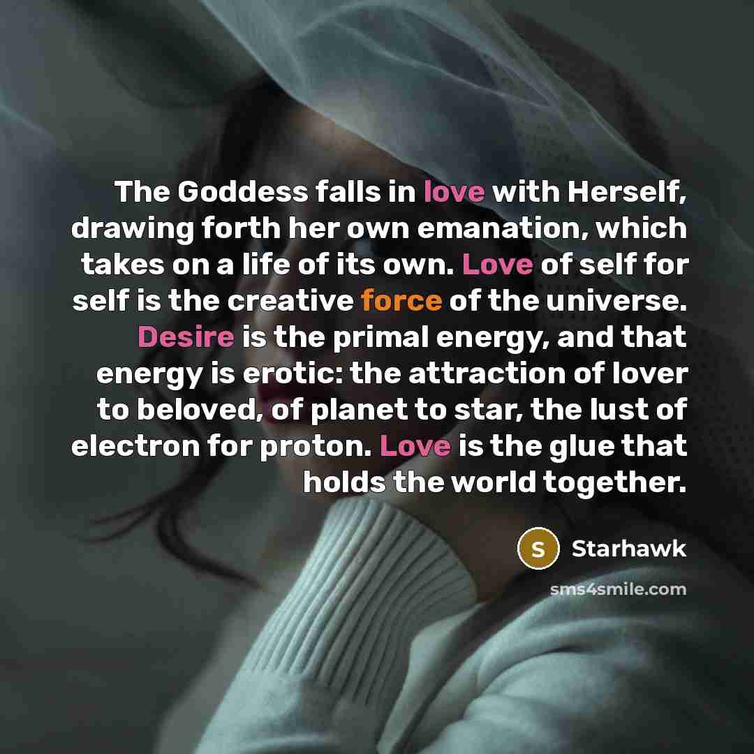 “The Goddess falls in love with Herself, drawing forth her own emanation, which takes on a life of its own. Love of self for self is the creative force of the universe. Desire is the primal energy, and that energy is erotic: the attraction of lover to beloved, of planet to star, the lust of…” quote by Starhawk