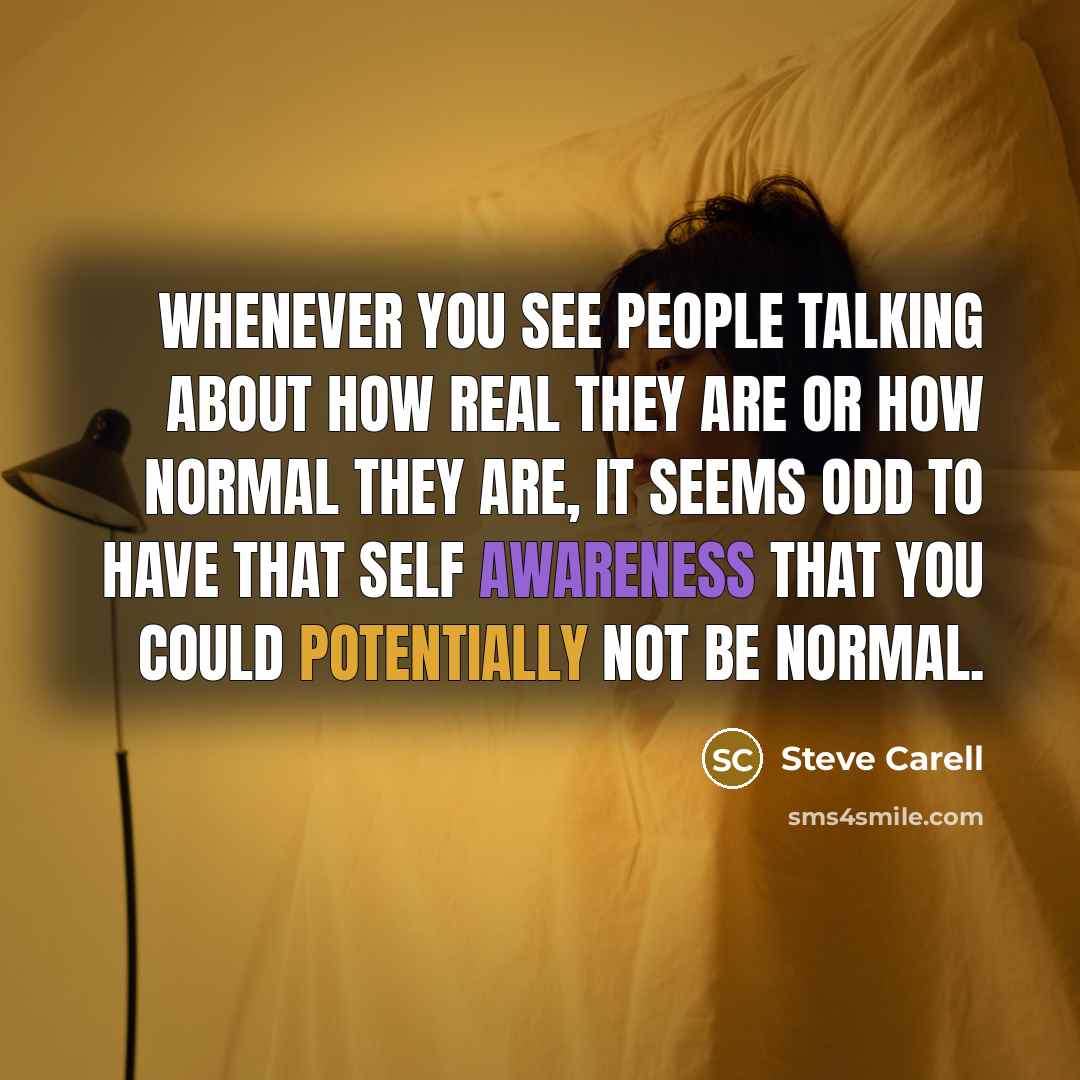 “Whenever you see people talking about how real they are or how normal they are, it seems odd to have that self awareness that you could potentially not be normal.” quote by Steve Carell