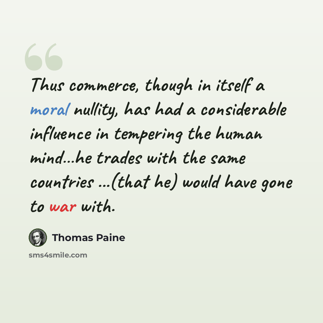 “Thus commerce, though in itself a moral nullity, has had a considerable influence in tempering the human mind…he trades with the same countries ...(that he) would have gone to war with.” quote by Thomas Paine
