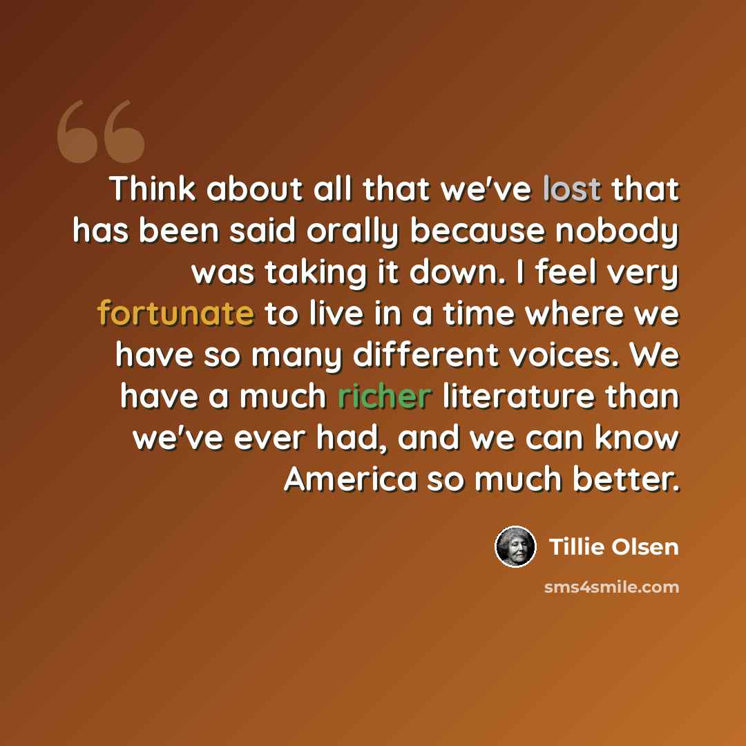 “Think about all that we've lost that has been said orally because nobody was taking it down. I feel very fortunate to live in a time where we have so many different voices. We have a much richer literature than we've ever had, and we can know America so much better.” quote by Tillie Olsen