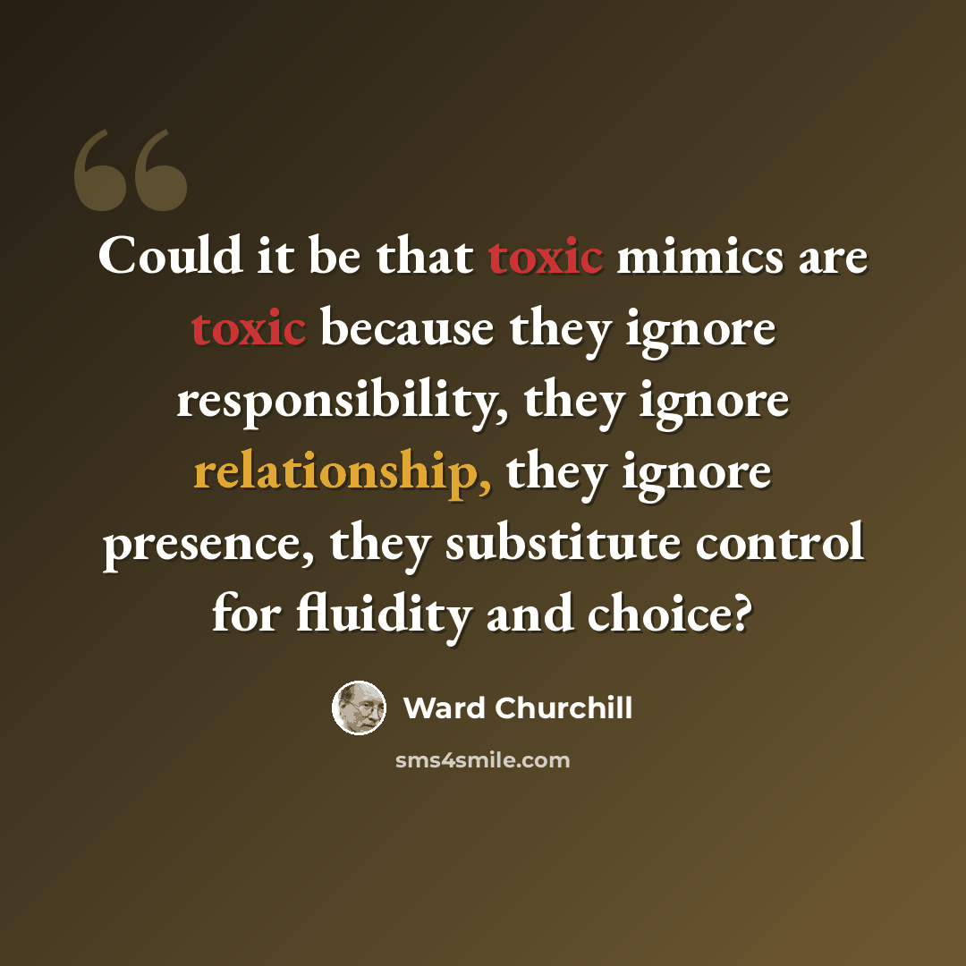 “Could it be that toxic mimics are toxic because they ignore responsibility, they ignore relationship, they ignore presence, they substitute control for fluidity and choice?” quote by Ward Churchill