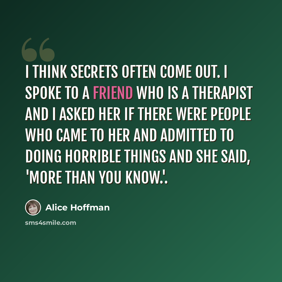 “I think secrets often come out. I spoke to a friend who is a therapist and I asked her if there were people who came to her and admitted to doing horrible things and she said, 'More than you know.'.” quote by Alice Hoffman