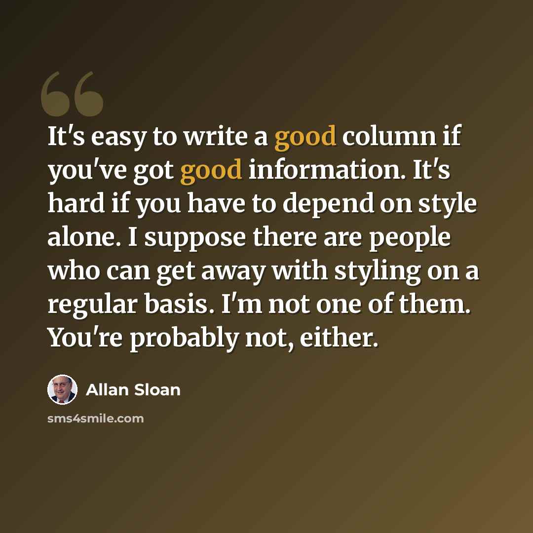 “It's easy to write a good column if you've got good information. It's hard if you have to depend on style alone. I suppose there are people who can get away with styling on a regular basis. I'm not one of them. You're probably not, either.” quote by Allan Sloan