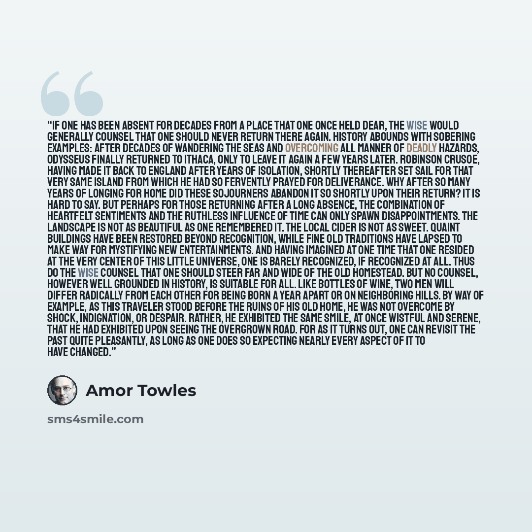 “If one has been absent for decades from a place that one once held dear, the wise would generally counsel that one should never return there again. History abounds with sobering examples: After decades of wandering the seas and overcoming all manner of deadly hazards, Odysseus finally returned to…” quote by Amor Towles