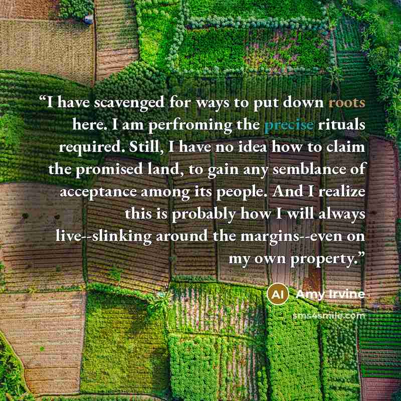 “I have scavenged for ways to put down roots here. I am perfroming the precise rituals required. Still, I have no idea how to claim the promised land, to gain any semblance of acceptance among its people. And I realize this is probably how I will always live--slinking around the margins--even on my…” quote by Amy Irvine
