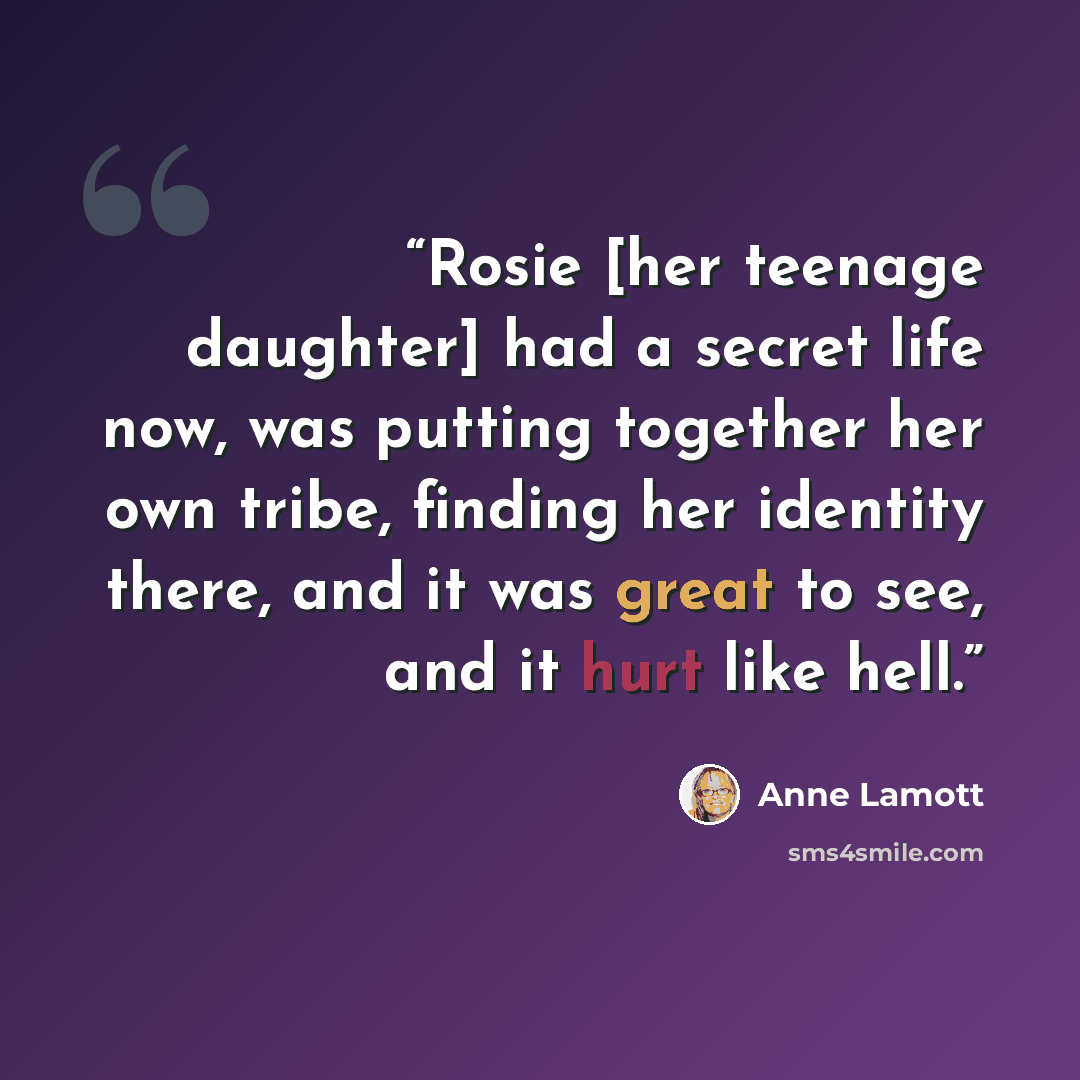 “Rosie [her teenage daughter] had a secret life now, was putting together her own tribe, finding her identity there, and it was great to see, and it hurt like hell.” quote by Anne Lamott