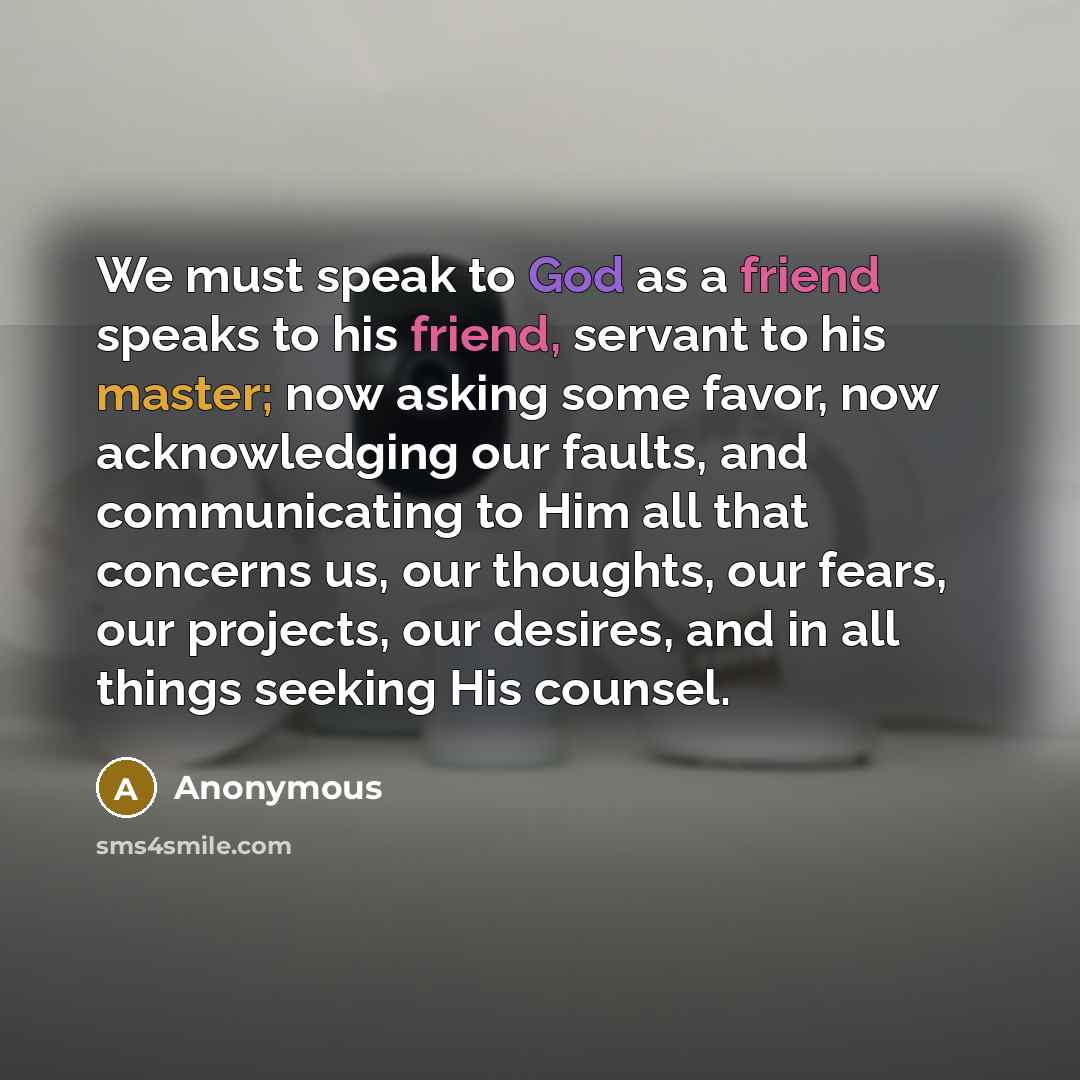 “We must speak to God as a friend speaks to his friend, servant to his master; now asking some favor, now acknowledging our faults, and communicating to Him all that concerns us, our thoughts, our fears, our projects, our desires, and in all things seeking His counsel.” quote by Anonymous