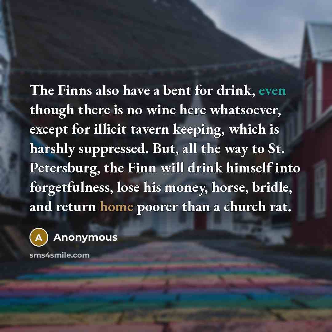 “The Finns also have a bent for drink, even though there is no wine here whatsoever, except for illicit tavern keeping, which is harshly suppressed. But, all the way to St. Petersburg, the Finn will drink himself into forgetfulness, lose his money, horse, bridle, and return home poorer than a…” quote by Anonymous