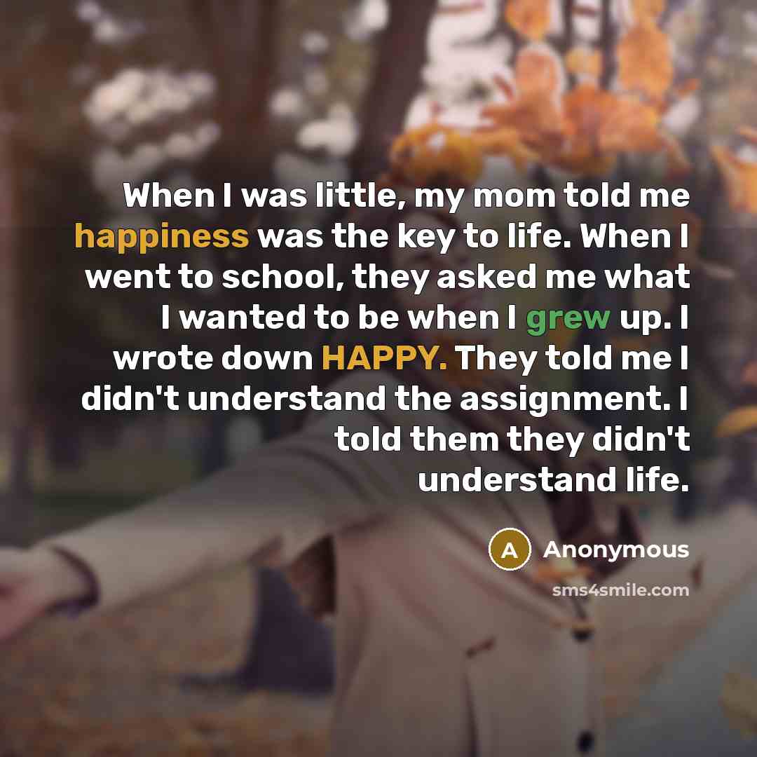 “When I was little, my mom told me happiness was the key to life. When I went to school, they asked me what I wanted to be when I grew up. I wrote down HAPPY. They told me I didn't understand the assignment. I told them they didn't understand life.” quote by Anonymous