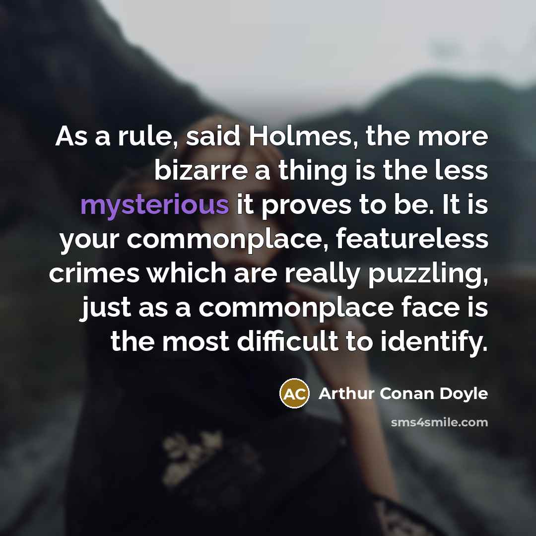 “As a rule, said Holmes, the more bizarre a thing is the less mysterious it proves to be. It is your commonplace, featureless crimes which are really puzzling, just as a commonplace face is the most difficult to identify.” quote by Arthur Conan Doyle