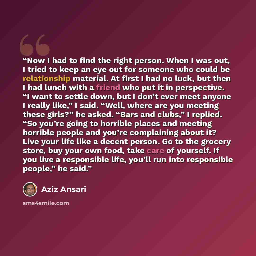 “Now I had to find the right person. When I was out, I tried to keep an eye out for someone who could be relationship material. At first I had no luck, but then I had lunch with a friend who put it in perspective. “I want to settle down, but I don’t ever meet anyone I really like,” I said. “Well…” quote by Aziz Ansari