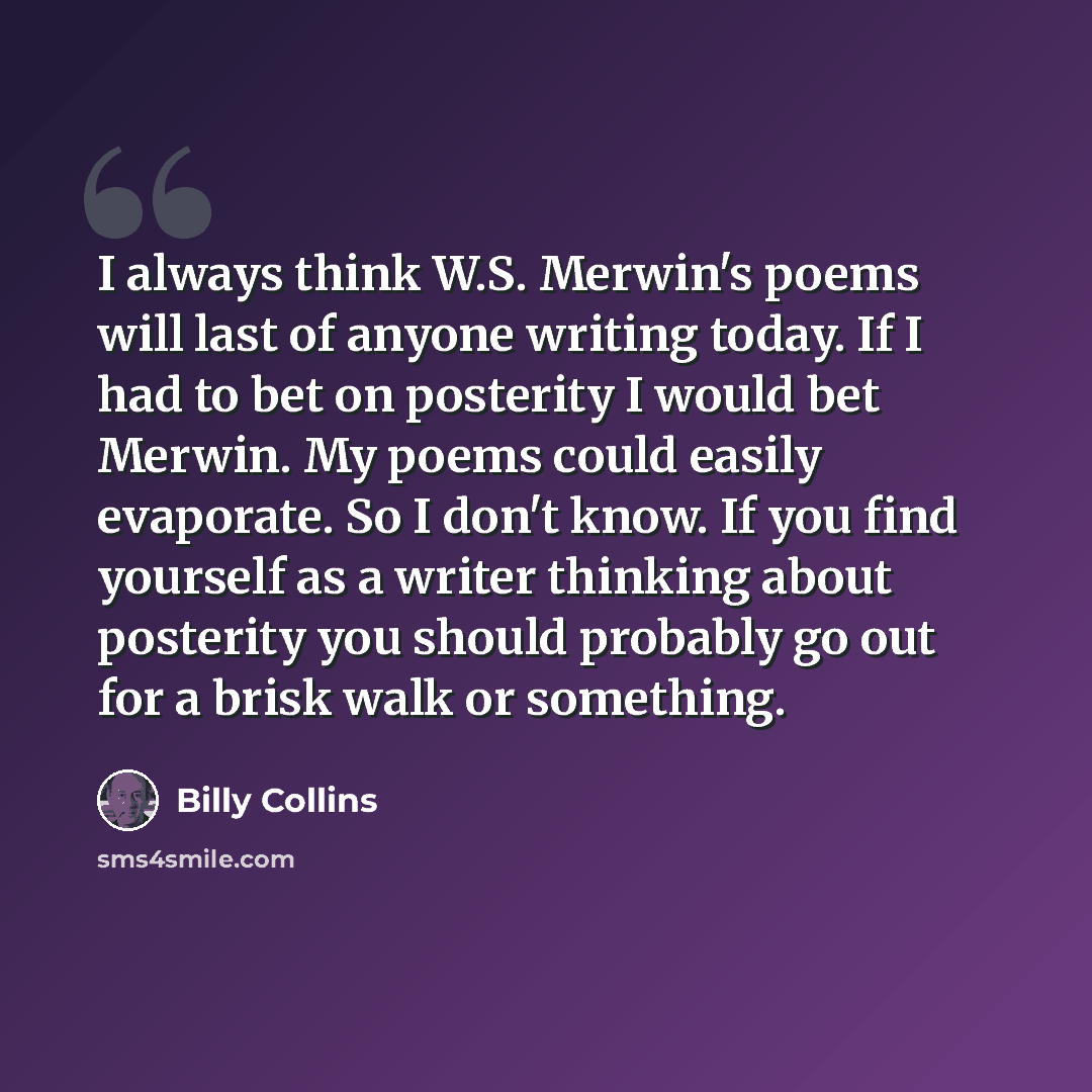“I always think W.S. Merwin's poems will last of anyone writing today. If I had to bet on posterity I would bet Merwin. My poems could easily evaporate. So I don't know. If you find yourself as a writer thinking about posterity you should probably go out for a brisk walk or something.” quote by Billy Collins