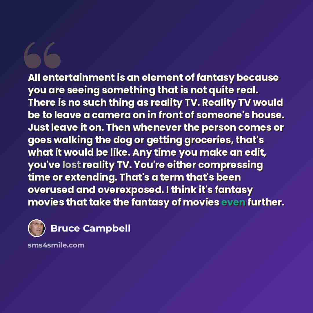 “All entertainment is an element of fantasy because you are seeing something that is not quite real. There is no such thing as reality TV. Reality TV would be to leave a camera on in front of someone's house. Just leave it on. Then whenever the person comes or goes walking the dog or getting…” quote by Bruce Campbell