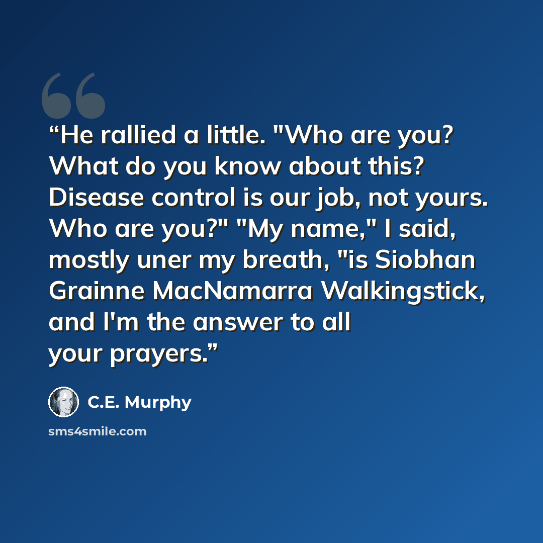 “He rallied a little. "Who are you? What do you know about this? Disease control is our job, not yours. Who are you?" "My name," I said, mostly uner my breath, "is Siobhan Grainne MacNamarra Walkingstick, and I'm the answer to all your prayers.” quote by C.E. Murphy