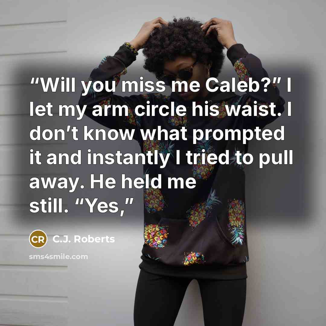 “Will you miss me Caleb?” I let my arm circle his waist. I don’t know what prompted it and instantly I tried to pull away. He held me still. “Yes,” quote by C.J. Roberts