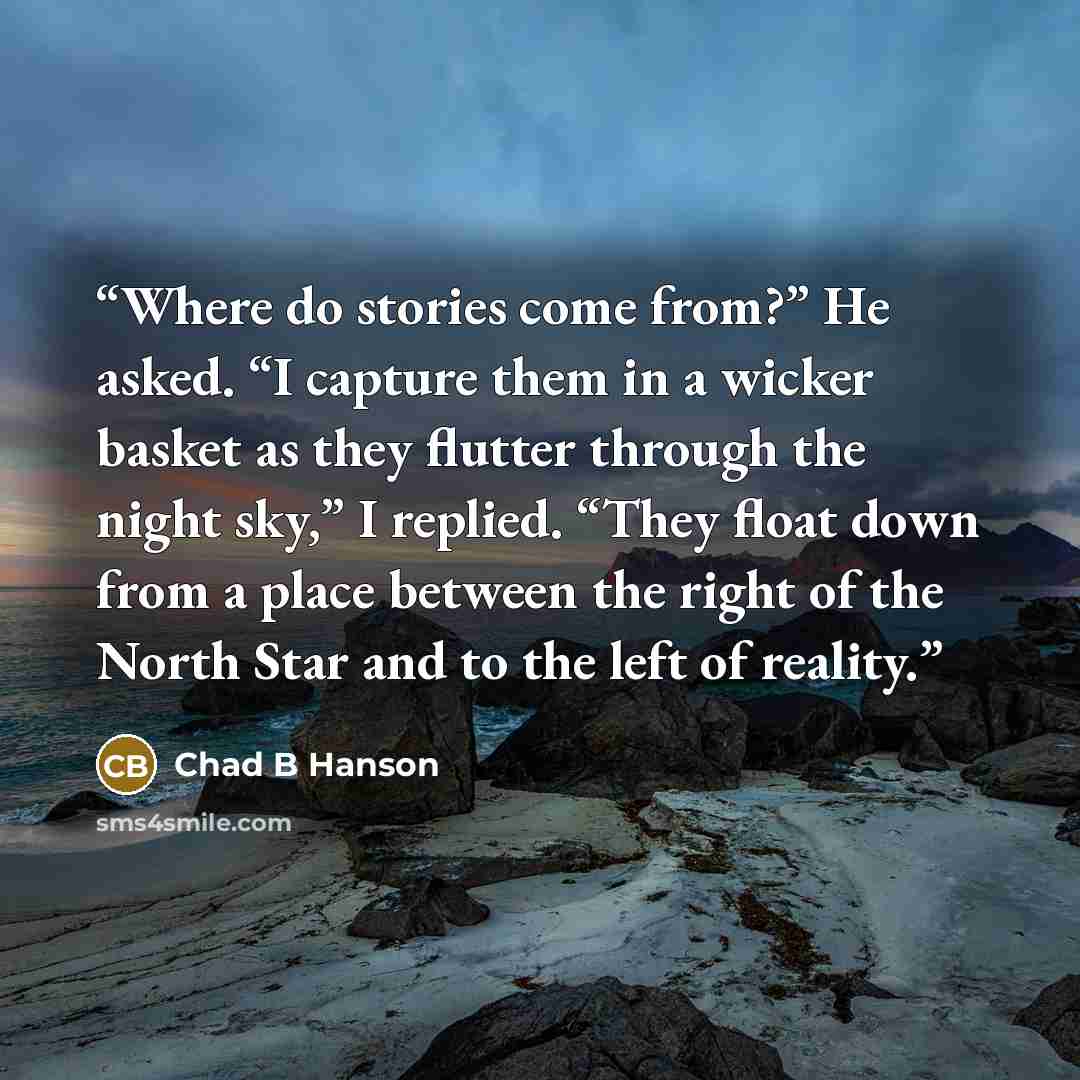 “Where do stories come from?” He asked. “I capture them in a wicker basket as they flutter through the night sky,” I replied. “They float down from a place between the right of the North Star and to the left of reality.” quote by Chad B Hanson