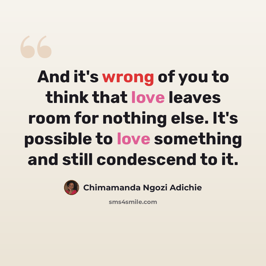 “And it's wrong of you to think that love leaves room for nothing else. It's possible to love something and still condescend to it.” quote by Chimamanda Ngozi Adichie