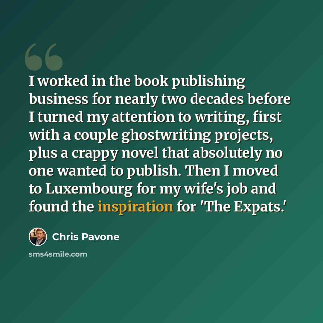 “I worked in the book publishing business for nearly two decades before I turned my attention to writing, first with a couple ghostwriting projects, plus a crappy novel that absolutely no one wanted to publish. Then I moved to Luxembourg for my wife's job and found the inspiration for 'The Expats.'” quote by Chris Pavone